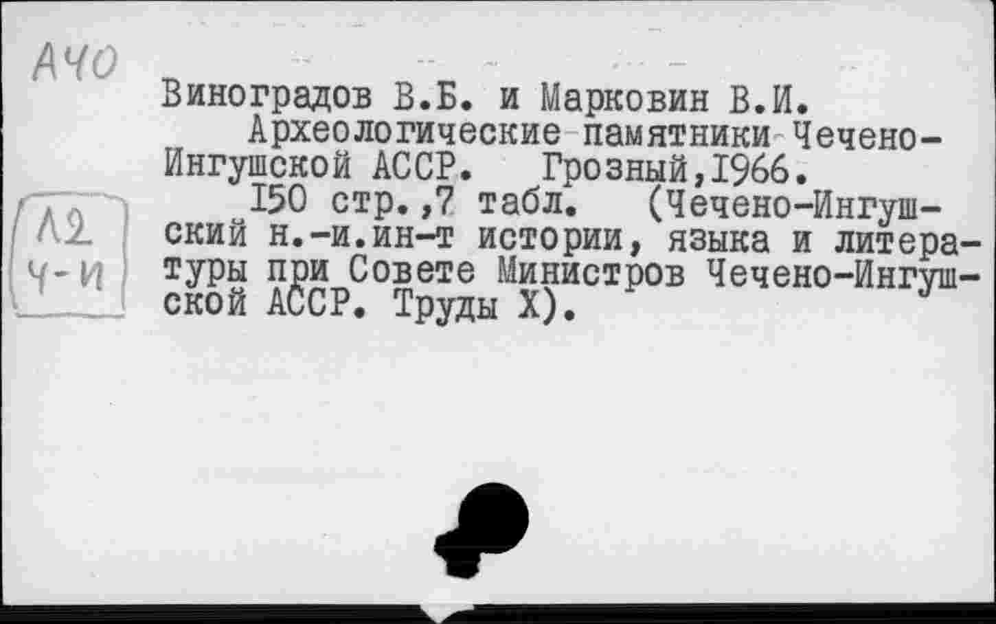 ﻿/\чо ъ
Виноградов В.Б. и Марковин В.И.
Археологические памятники Чечено-Ингушской АССР. Грозный,1966.
. I 150 стр.,7 табл. (Чечено-Ингушский н.-и.ин-т истории, языка и литера-ч-и туры при Совете Министров Чечено-Ингуш-ской АССР. Труды X).	J